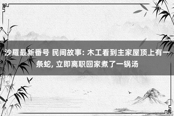 沙羅最新番号 民间故事: 木工看到主家屋顶上有一条蛇, 立即离职回家煮了一锅汤