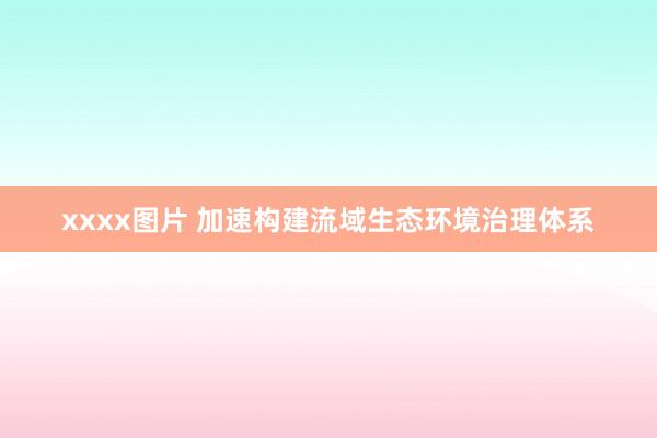xxxx图片 加速构建流域生态环境治理体系