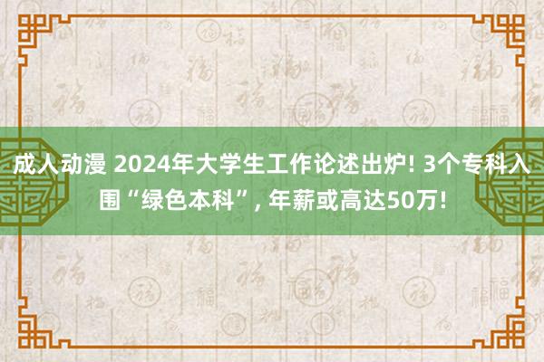 成人动漫 2024年大学生工作论述出炉! 3个专科入围“绿色本科”, 年薪或高达50万!