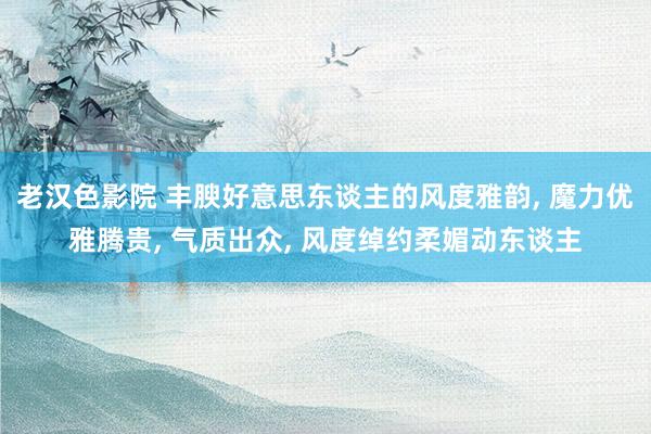 老汉色影院 丰腴好意思东谈主的风度雅韵, 魔力优雅腾贵, 气质出众, 风度绰约柔媚动东谈主
