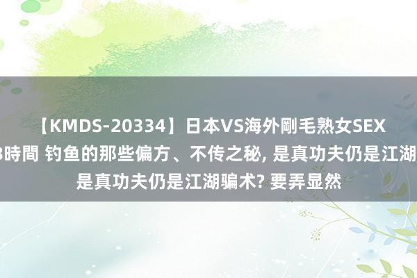 【KMDS-20334】日本VS海外剛毛熟女SEX対決！！40人8時間 钓鱼的那些偏方、不传之秘, 是真功夫仍是江湖骗术? 要弄显然