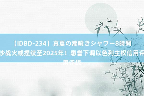 【IDBD-234】真夏の潮噴きシャワー8時間 加沙战火或捏续至2025年！惠誉下调以色列主权信用评级