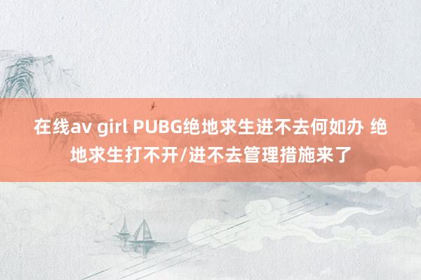 在线av girl PUBG绝地求生进不去何如办 绝地求生打不开/进不去管理措施来了
