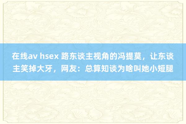 在线av hsex 路东谈主视角的冯提莫，让东谈主笑掉大牙，网友：总算知谈为啥叫她小短腿