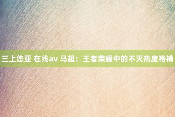 三上悠亚 在线av 马超：王者荣耀中的不灭热度袼褙
