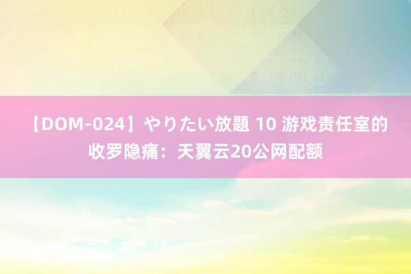 【DOM-024】やりたい放題 10 游戏责任室的收罗隐痛：天翼云20公网配额