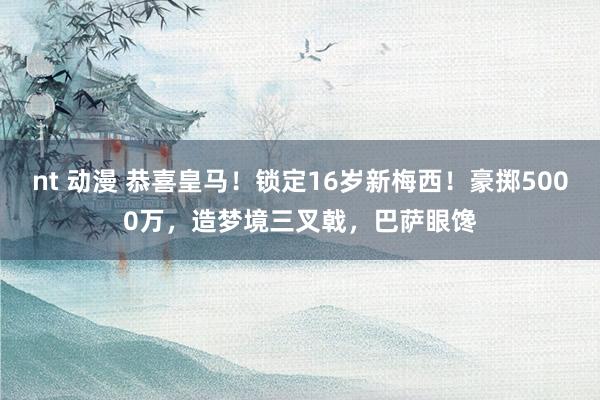 nt 动漫 恭喜皇马！锁定16岁新梅西！豪掷5000万，造梦境三叉戟，巴萨眼馋