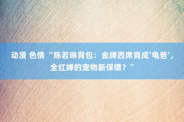 动漫 色情 “陈若琳背包：金牌西席竟成‘龟爸’，全红婵的宠物新保镖？”