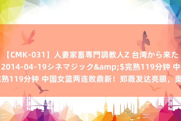 【CMK-031】人妻家畜専門調教人Z 台湾から来た生贄女</a>2014-04-19シネマジック&$完熟119分钟 中国女篮两连败鼎新！郑薇发达亮眼，奥运8强出路乐不雅