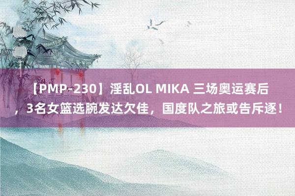 【PMP-230】淫乱OL MIKA 三场奥运赛后，3名女篮选腕发达欠佳，国度队之旅或告斥逐！