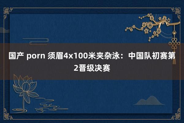 国产 porn 须眉4x100米夹杂泳：中国队初赛第2晋级决赛