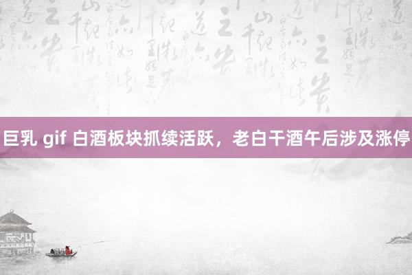 巨乳 gif 白酒板块抓续活跃，老白干酒午后涉及涨停