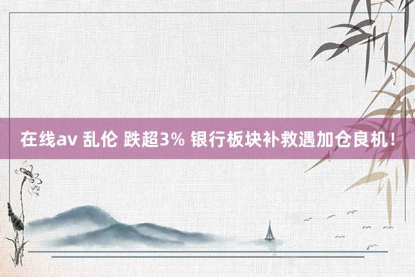 在线av 乱伦 跌超3% 银行板块补救遇加仓良机！