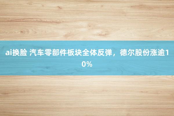 ai换脸 汽车零部件板块全体反弹，德尔股份涨逾10%