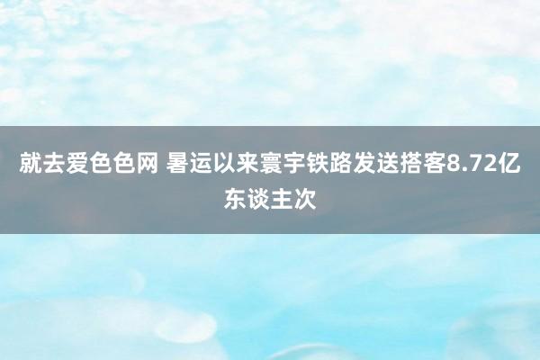就去爱色色网 暑运以来寰宇铁路发送搭客8.72亿东谈主次