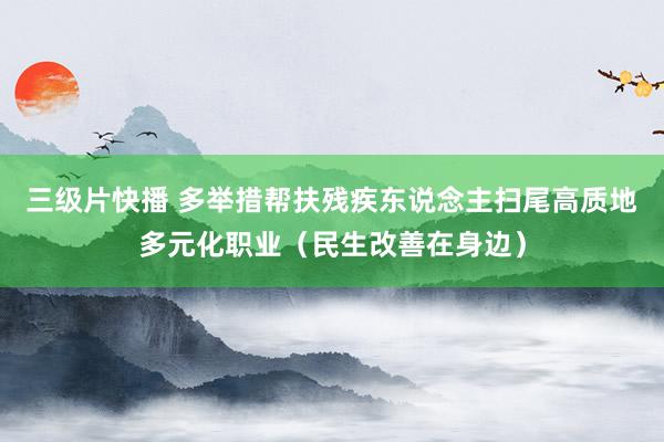三级片快播 多举措帮扶残疾东说念主扫尾高质地多元化职业（民生改善在身边）