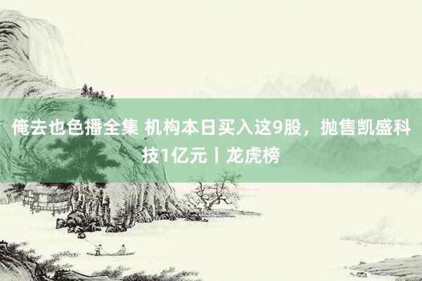 俺去也色播全集 机构本日买入这9股，抛售凯盛科技1亿元丨龙虎榜