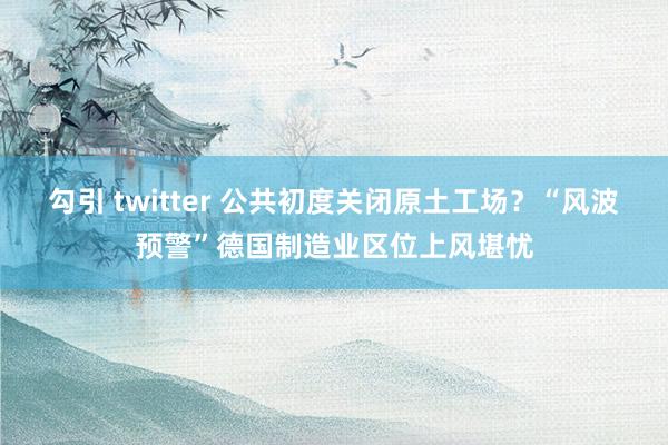 勾引 twitter 公共初度关闭原土工场？“风波预警”德国制造业区位上风堪忧