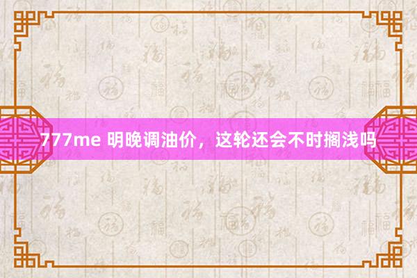 777me 明晚调油价，这轮还会不时搁浅吗