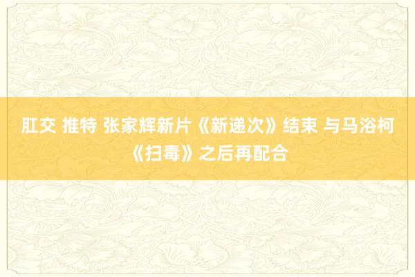 肛交 推特 张家辉新片《新递次》结束 与马浴柯《扫毒》之后再配合