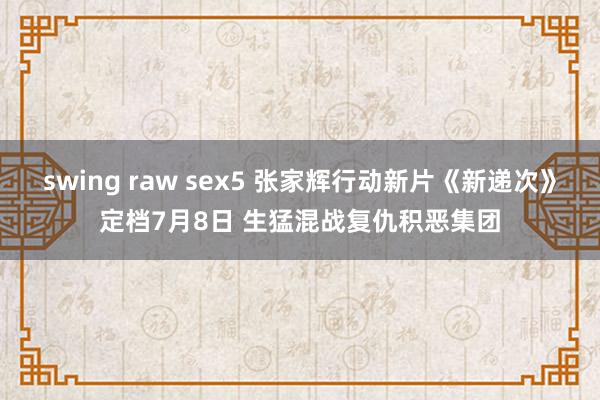 swing raw sex5 张家辉行动新片《新递次》定档7月8日 生猛混战复仇积恶集团