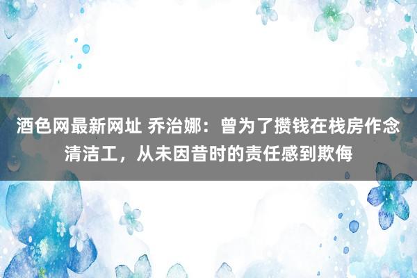 酒色网最新网址 乔治娜：曾为了攒钱在栈房作念清洁工，从未因昔时的责任感到欺侮