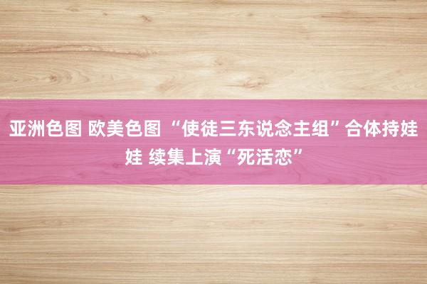 亚洲色图 欧美色图 “使徒三东说念主组”合体持娃娃 续集上演“死活恋”