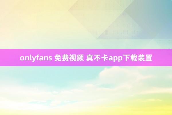 onlyfans 免费视频 真不卡app下载装置