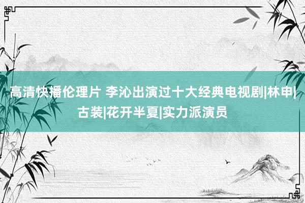 高清快播伦理片 李沁出演过十大经典电视剧|林申|古装|花开半夏|实力派演员