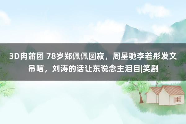 3D肉蒲团 78岁郑佩佩圆寂，周星驰李若彤发文吊唁，刘涛的话让东说念主泪目|笑剧