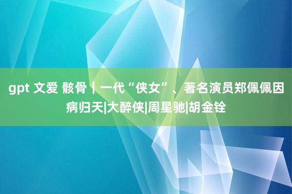 gpt 文爱 骸骨｜一代“侠女”、著名演员郑佩佩因病归天|大醉侠|周星驰|胡金铨