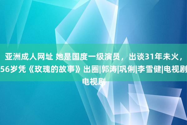 亚洲成人网址 她是国度一级演员，出谈31年未火，56岁凭《玫瑰的故事》出圈|郭涛|巩俐|李雪健|电视剧