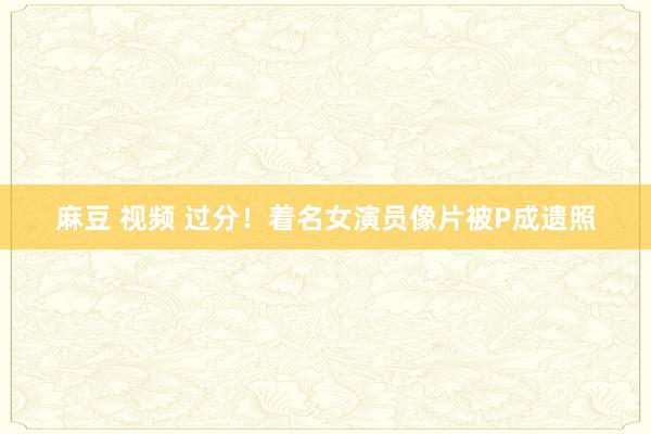 麻豆 视频 过分！着名女演员像片被P成遗照