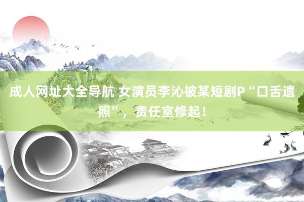 成人网址大全导航 女演员李沁被某短剧P“口舌遗照”，责任室修起！