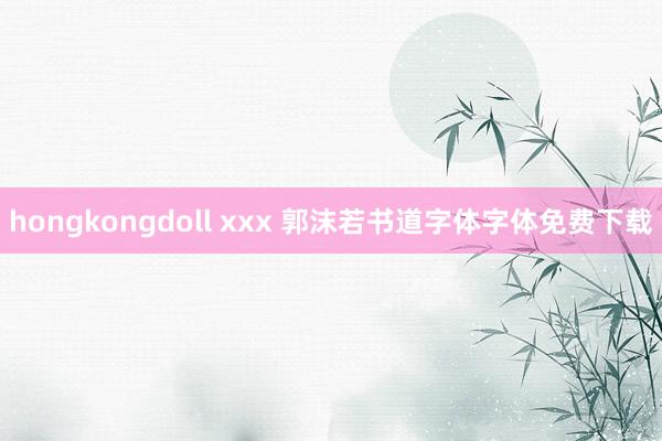 hongkongdoll xxx 郭沫若书道字体字体免费下载