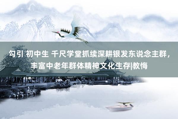 勾引 初中生 千尺学堂抓续深耕银发东说念主群，丰富中老年群体精神文化生存|教悔