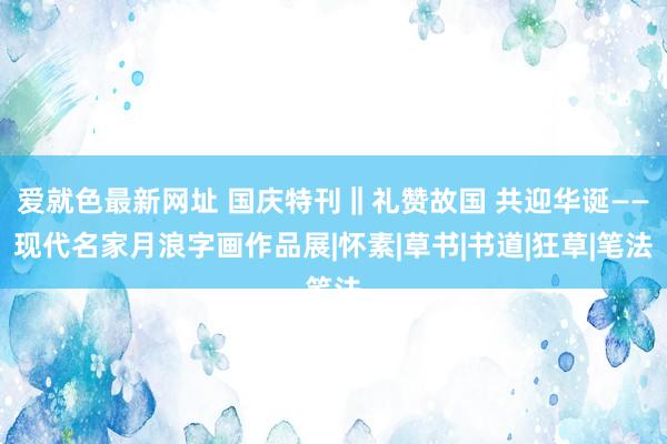 爱就色最新网址 国庆特刊‖礼赞故国 共迎华诞——现代名家月浪字画作品展|怀素|草书|书道|狂草|笔法