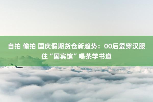 自拍 偷拍 国庆假期货仓新趋势：00后爱穿汉服住“国宾馆”喝茶学书道