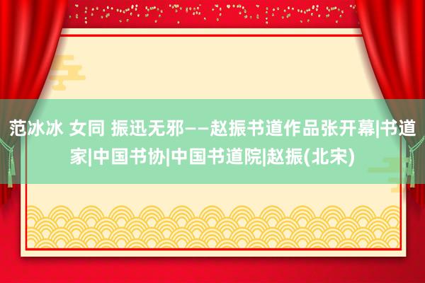 范冰冰 女同 振迅无邪——赵振书道作品张开幕|书道家|中国书协|中国书道院|赵振(北宋)