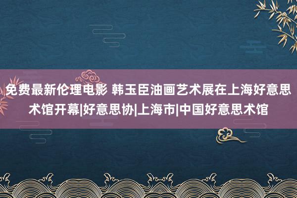 免费最新伦理电影 韩玉臣油画艺术展在上海好意思术馆开幕|好意思协|上海市|中国好意思术馆