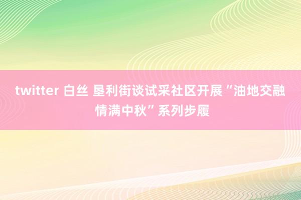 twitter 白丝 垦利街谈试采社区开展“油地交融 情满中秋”系列步履