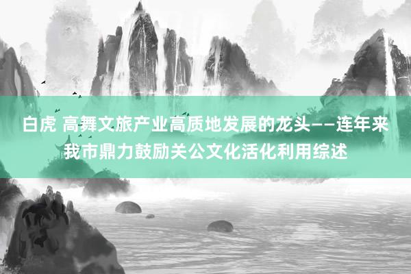 白虎 高舞文旅产业高质地发展的龙头——连年来我市鼎力鼓励关公文化活化利用综述