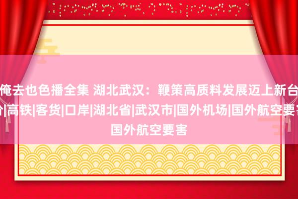 俺去也色播全集 湖北武汉：鞭策高质料发展迈上新台阶|高铁|客货|口岸|湖北省|武汉市|国外机场|国外航空要害