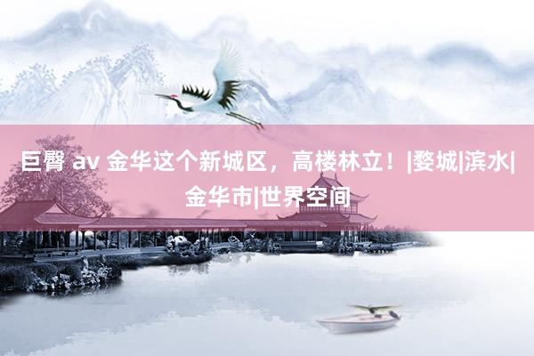巨臀 av 金华这个新城区，高楼林立！|婺城|滨水|金华市|世界空间