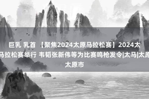 巨乳 乳首 【聚焦2024太原马拉松赛】2024太原马拉松赛举行 韦韬张新伟等为比赛鸣枪发令|太马|太原市