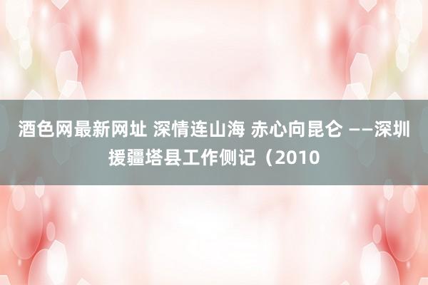 酒色网最新网址 深情连山海 赤心向昆仑 ——深圳援疆塔县工作侧记（2010
