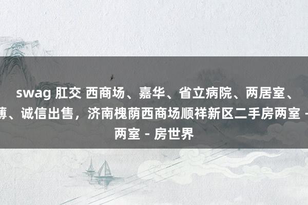 swag 肛交 西商场、嘉华、省立病院、两居室、看房绵薄、诚信出售,济南槐荫西商场顺祥新区二手房两室 - 房世界