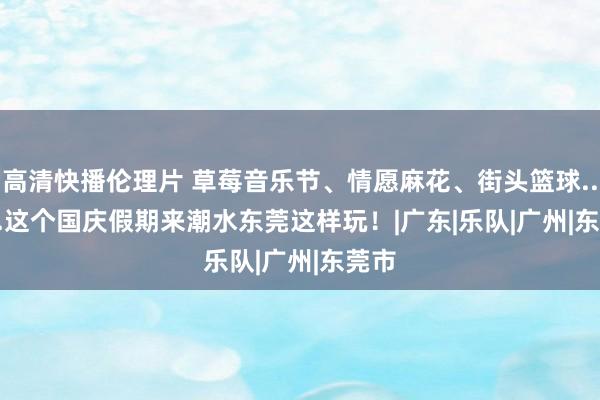 高清快播伦理片 草莓音乐节、情愿麻花、街头篮球........这个国庆假期来潮水东莞这样玩！|广东|乐队|广州|东莞市
