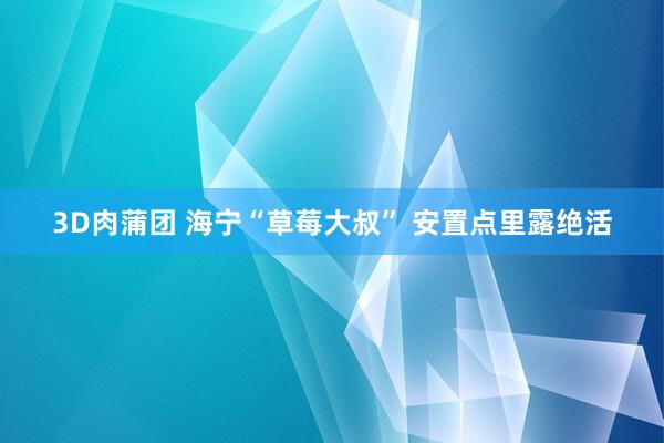 3D肉蒲团 海宁“草莓大叔” 安置点里露绝活
