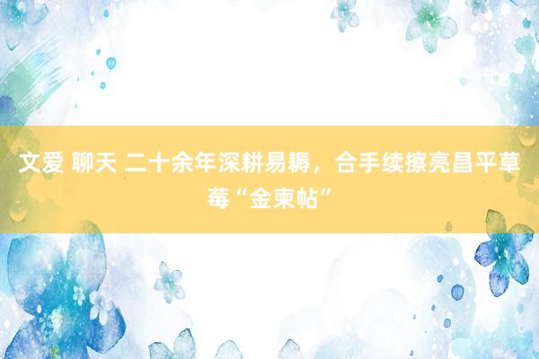 文爱 聊天 二十余年深耕易耨，合手续擦亮昌平草莓“金柬帖”